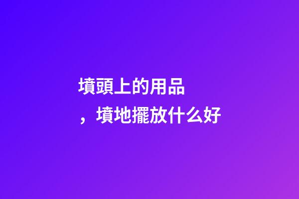 墳頭上的用品，墳地擺放什么好